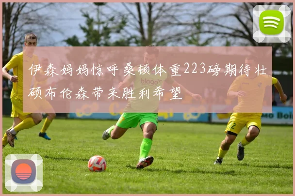 伊森妈妈惊呼桑顿体重223磅期待壮硕布伦森带来胜利希望