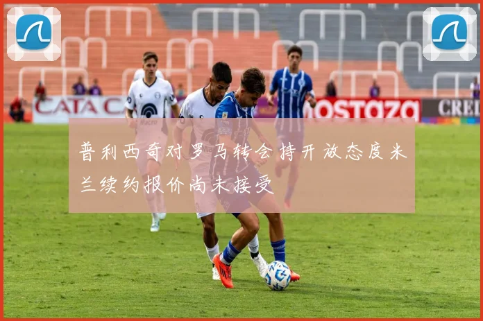 普利西奇对罗马转会持开放态度米兰续约报价尚未接受