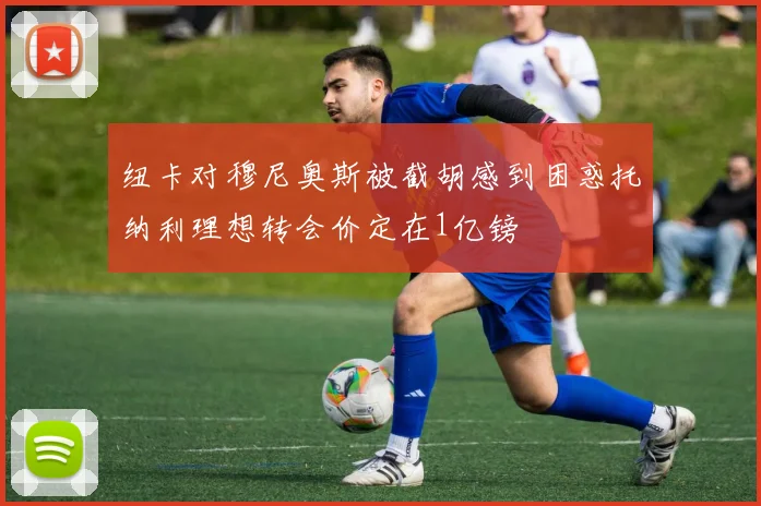 纽卡对穆尼奥斯被截胡感到困惑托纳利理想转会价定在1亿镑