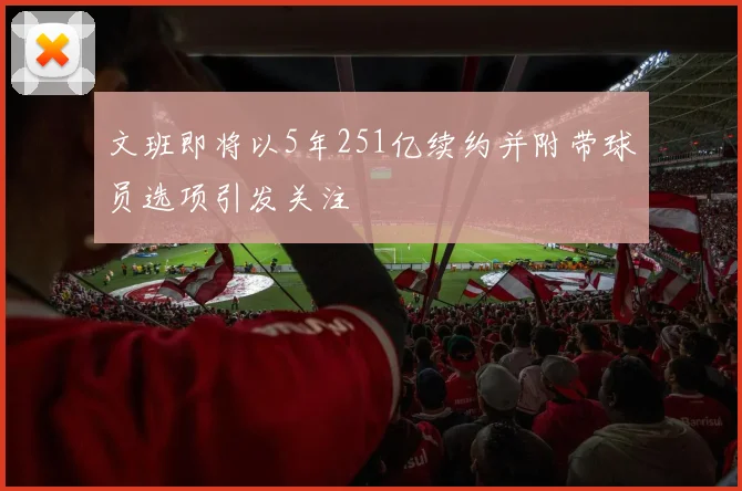 文班即将以5年251亿续约并附带球员选项引发关注