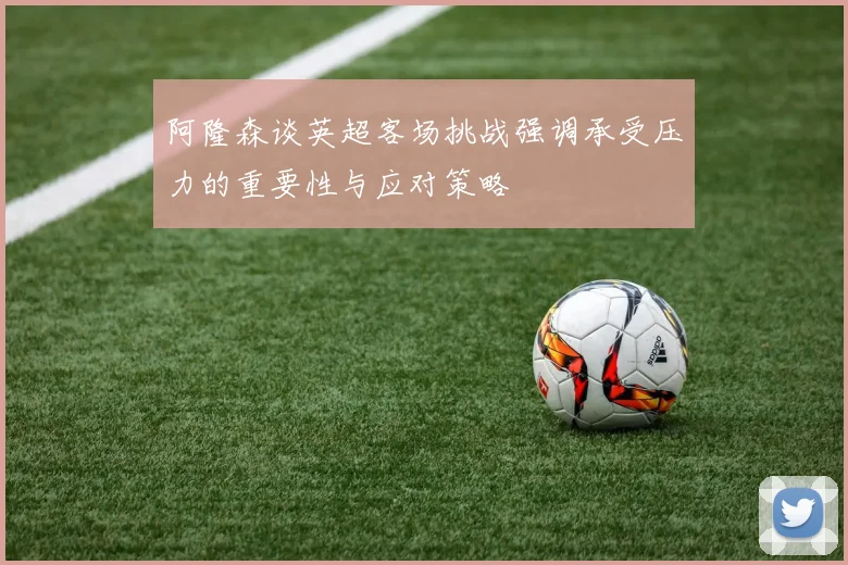 阿隆森谈英超客场挑战强调承受压力的重要性与应对策略