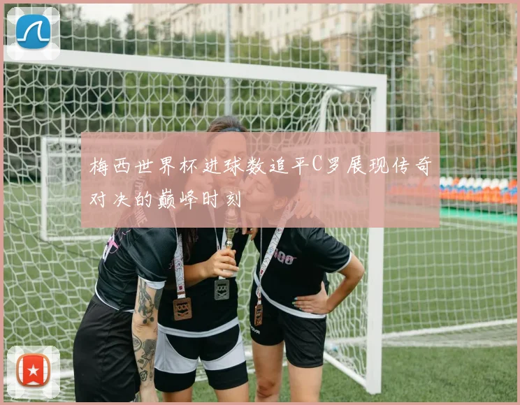 梅西世界杯进球数追平C罗展现传奇对决的巅峰时刻