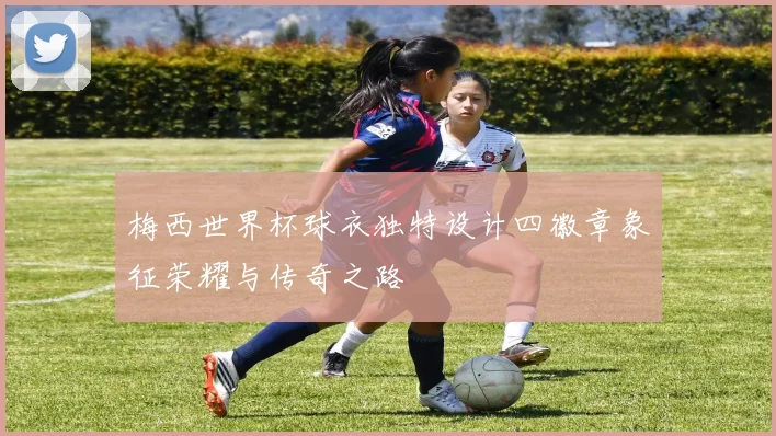 梅西世界杯球衣独特设计四徽章象征荣耀与传奇之路