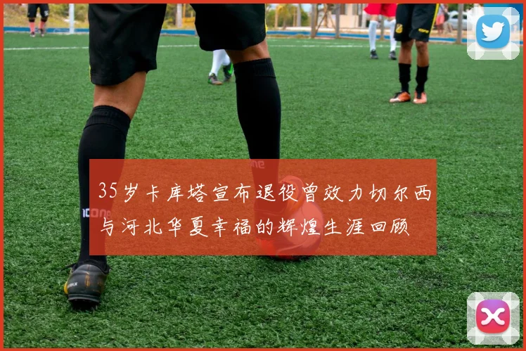 35岁卡库塔宣布退役曾效力切尔西与河北华夏幸福的辉煌生涯回顾