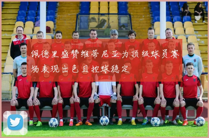 佩德里盛赞维蒂尼亚为顶级球员赛场表现出色且控球稳定