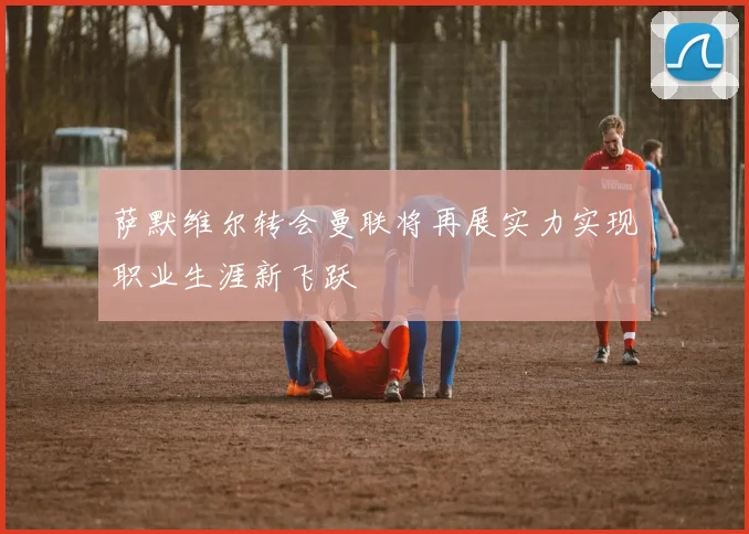 萨默维尔转会曼联将再展实力实现职业生涯新飞跃