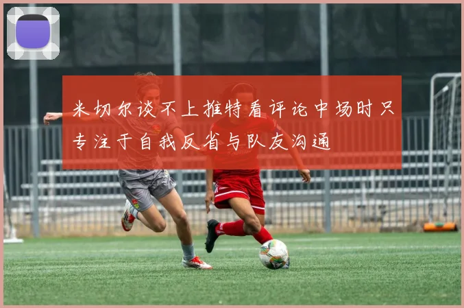 米切尔谈不上推特看评论中场时只专注于自我反省与队友沟通