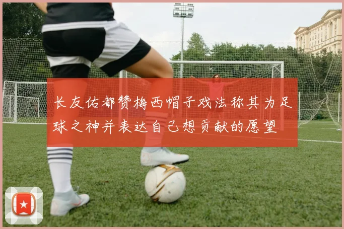 长友佑都赞梅西帽子戏法称其为足球之神并表达自己想贡献的愿望